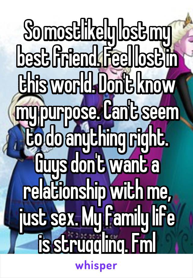 So mostlikely lost my best friend. Feel lost in this world. Don't know my purpose. Can't seem to do anything right. Guys don't want a relationship with me, just sex. My family life is struggling. Fml