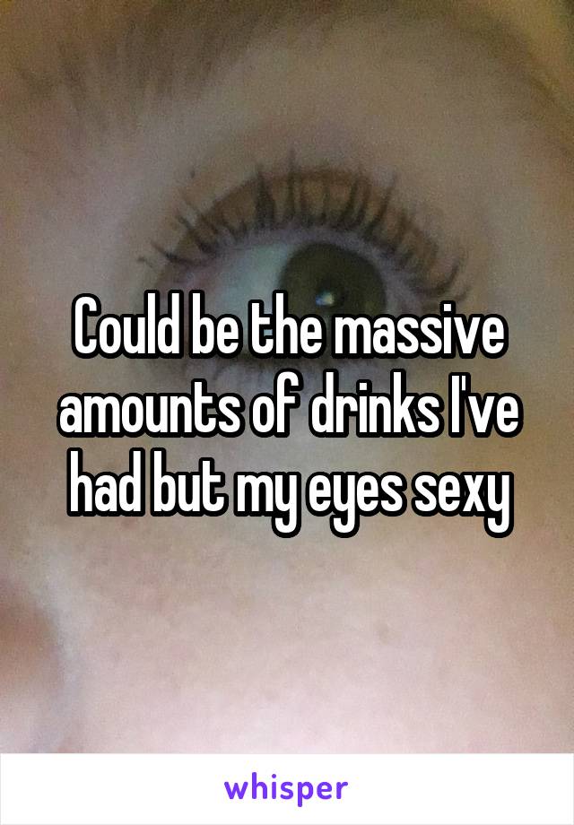 Could be the massive amounts of drinks I've had but my eyes sexy