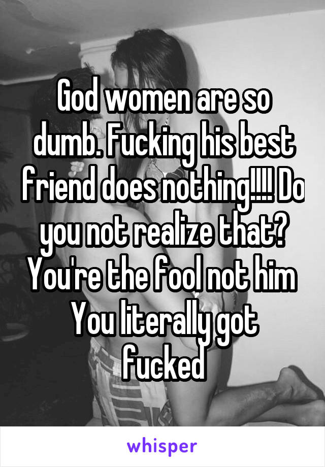 God women are so dumb. Fucking his best friend does nothing!!!! Do you not realize that? You're the fool not him 
You literally got fucked