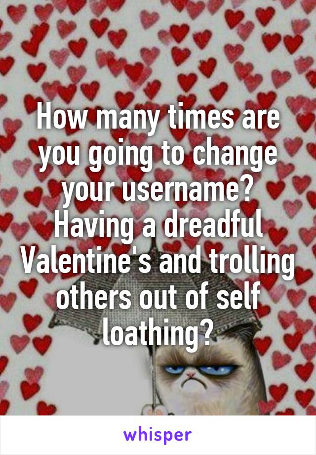 How many times are you going to change your username?
Having a dreadful Valentine's and trolling others out of self loathing?