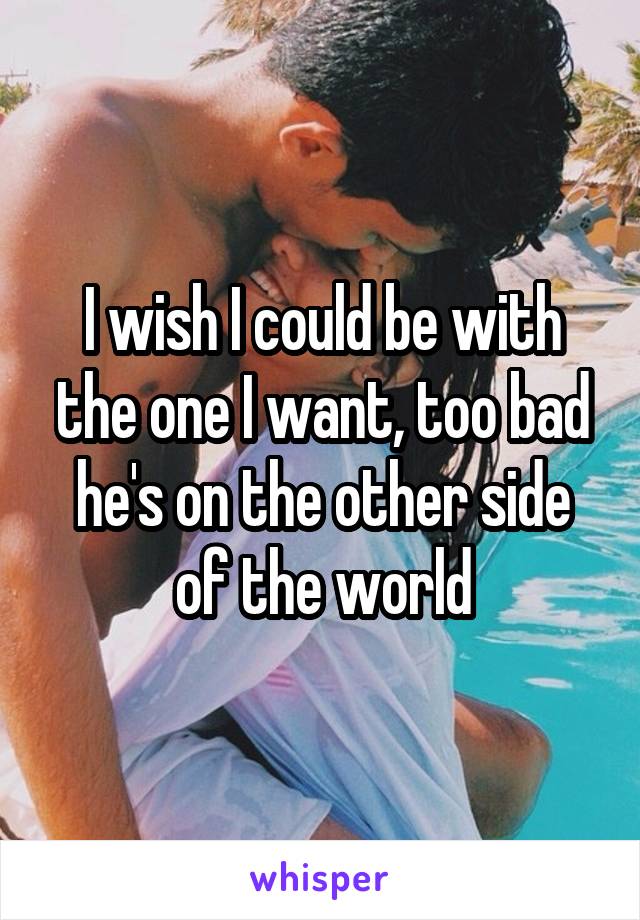 I wish I could be with the one I want, too bad he's on the other side of the world