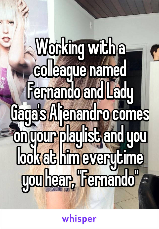 Working with a colleague named Fernando and Lady Gaga's Aljenandro comes on your playlist and you look at him everytime you hear, "Fernando"