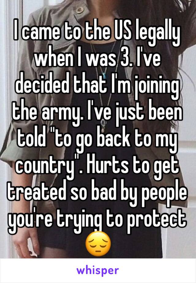 I came to the US legally when I was 3. I've decided that I'm joining the army. I've just been told "to go back to my country". Hurts to get treated so bad by people you're trying to protect 😔