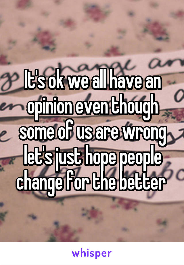 It's ok we all have an opinion even though some of us are wrong let's just hope people change for the better 