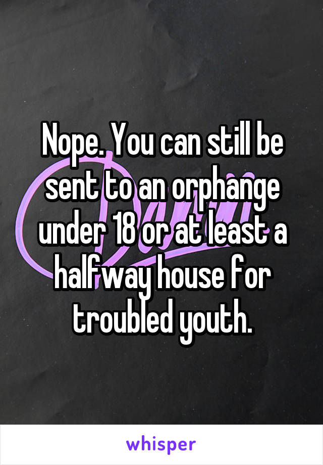 Nope. You can still be sent to an orphange under 18 or at least a halfway house for troubled youth.