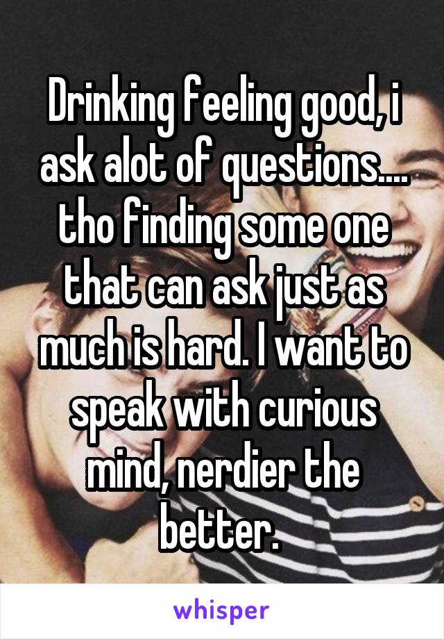 Drinking feeling good, i ask alot of questions.... tho finding some one that can ask just as much is hard. I want to speak with curious mind, nerdier the better. 