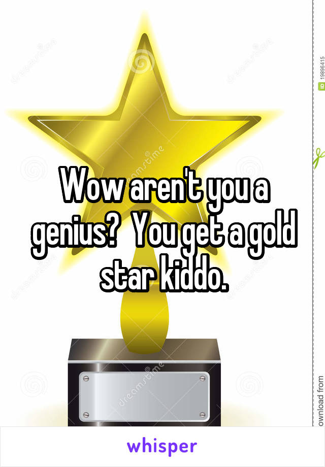 Wow aren't you a genius?  You get a gold star kiddo.