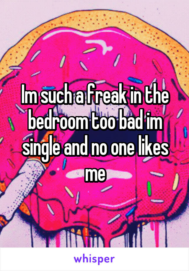 Im such a freak in the bedroom too bad im single and no one likes me