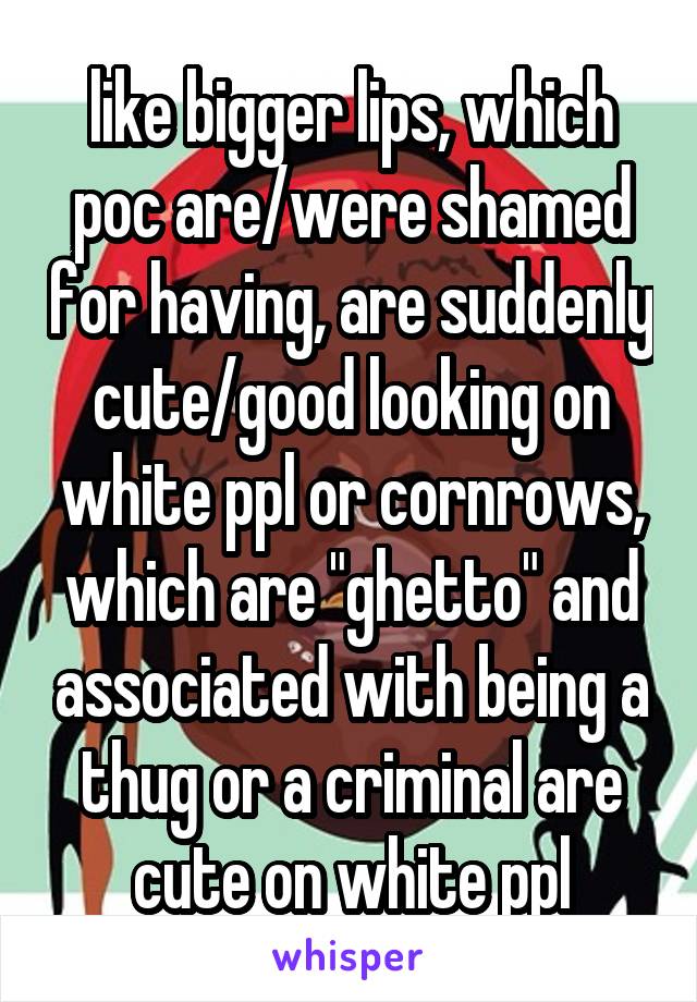 like bigger lips, which poc are/were shamed for having, are suddenly cute/good looking on white ppl or cornrows, which are "ghetto" and associated with being a thug or a criminal are cute on white ppl