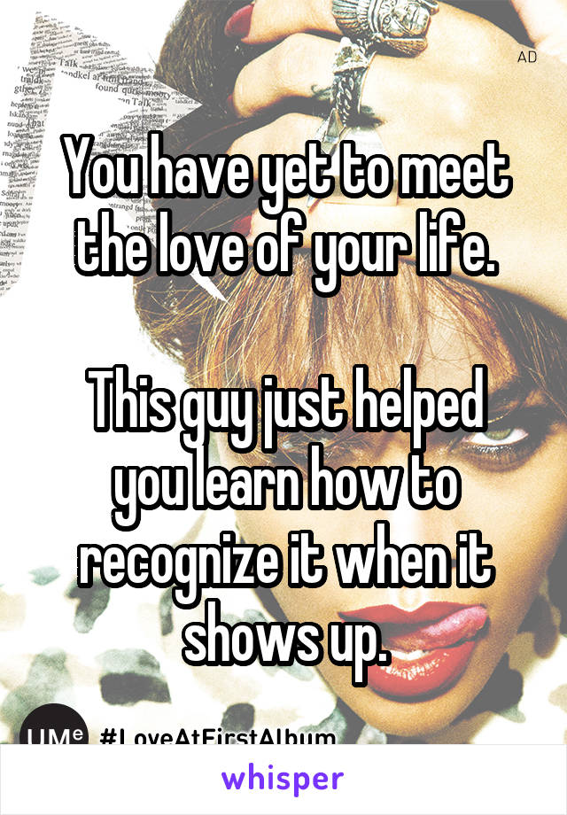 You have yet to meet the love of your life.

This guy just helped you learn how to recognize it when it shows up.