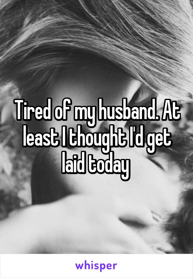 Tired of my husband. At least I thought I'd get laid today 