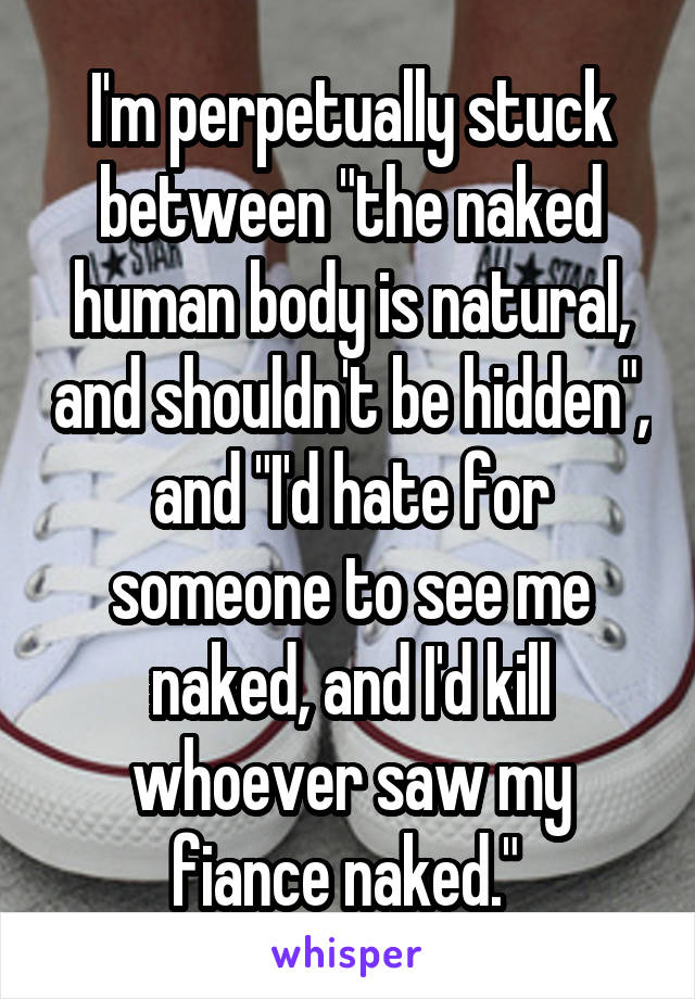 I'm perpetually stuck between "the naked human body is natural, and shouldn't be hidden", and "I'd hate for someone to see me naked, and I'd kill whoever saw my fiance naked." 