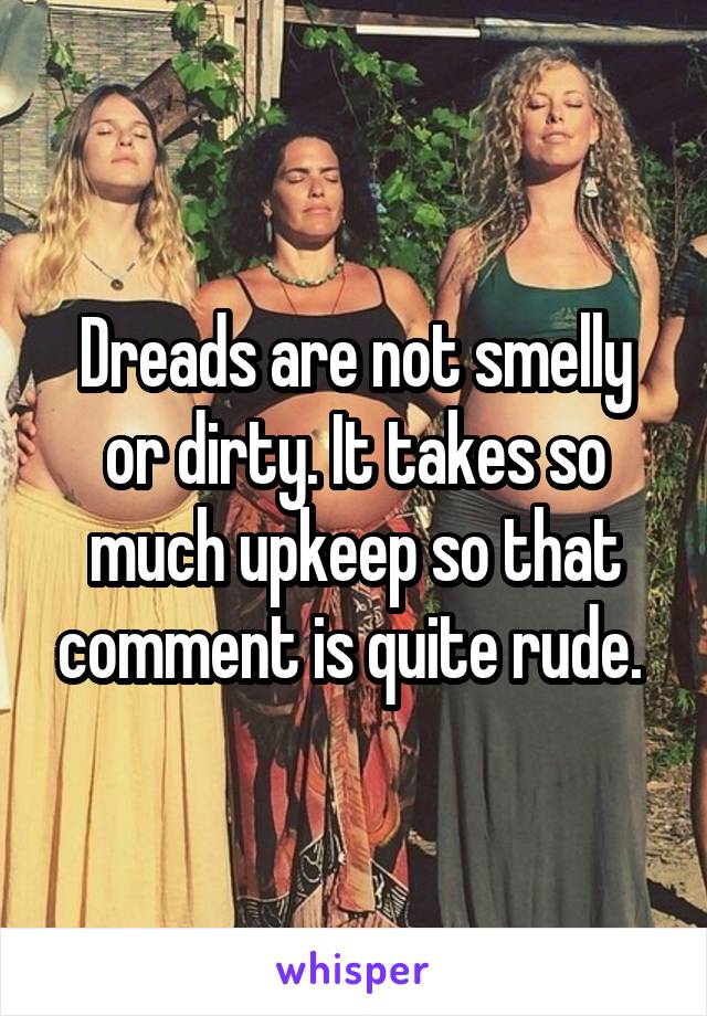 Dreads are not smelly or dirty. It takes so much upkeep so that comment is quite rude. 