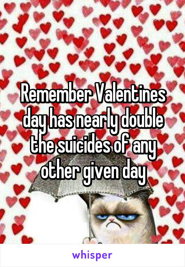 Remember Valentines day has nearly double the suicides of any other given day