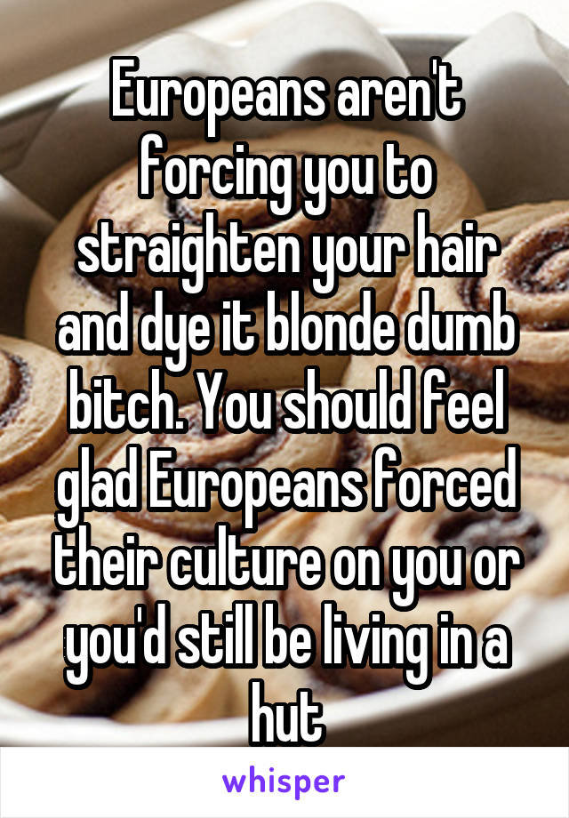 Europeans aren't forcing you to straighten your hair and dye it blonde dumb bitch. You should feel glad Europeans forced their culture on you or you'd still be living in a hut