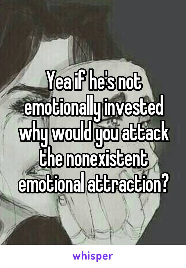 Yea if he's not emotionally invested why would you attack the nonexistent emotional attraction?