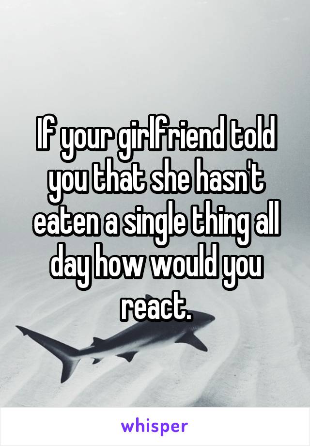 If your girlfriend told you that she hasn't eaten a single thing all day how would you react.