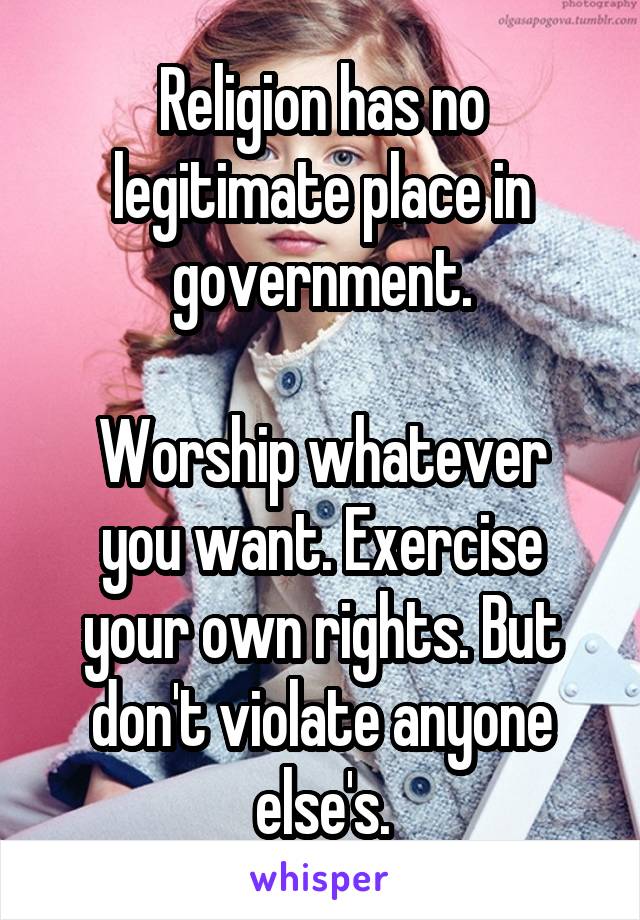 Religion has no legitimate place in government.

Worship whatever you want. Exercise your own rights. But don't violate anyone else's.