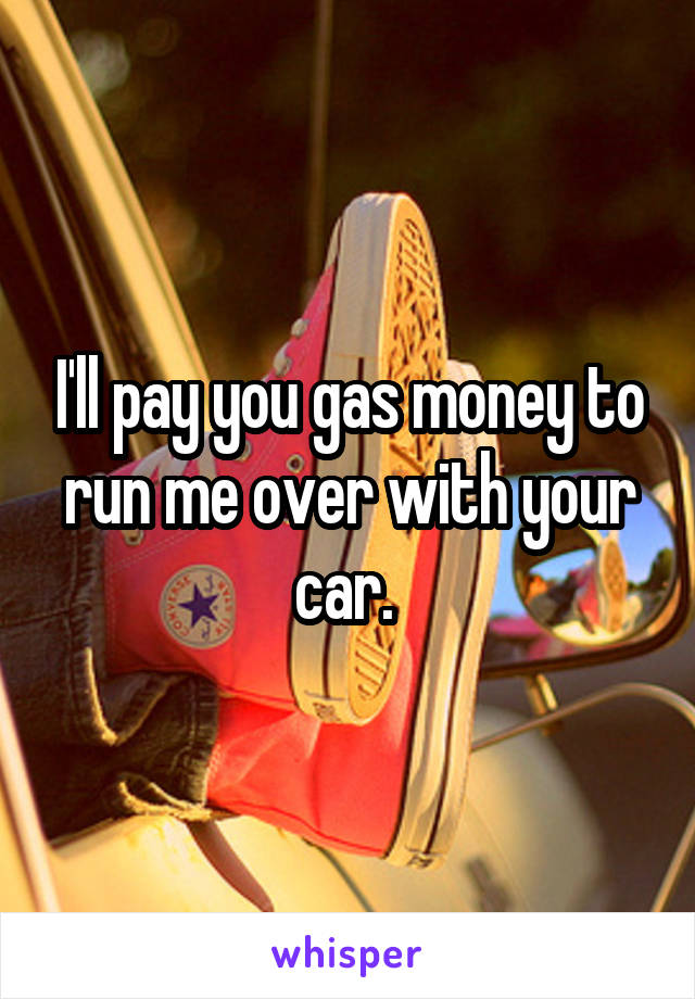 I'll pay you gas money to run me over with your car. 