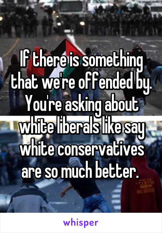 If there is something that we're offended by. You're asking about white liberals like say white conservatives are so much better. 