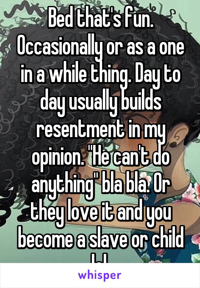 Bed that's fun. Occasionally or as a one in a while thing. Day to day usually builds resentment in my opinion. "He can't do anything" bla bla. Or they love it and you become a slave or child lol 