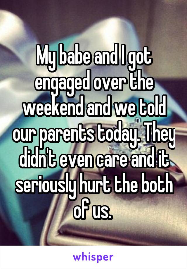 My babe and I got engaged over the weekend and we told our parents today. They didn't even care and it seriously hurt the both of us. 