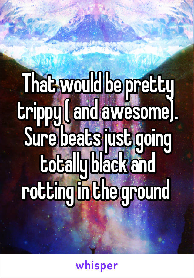 That would be pretty trippy ( and awesome). Sure beats just going totally black and rotting in the ground 