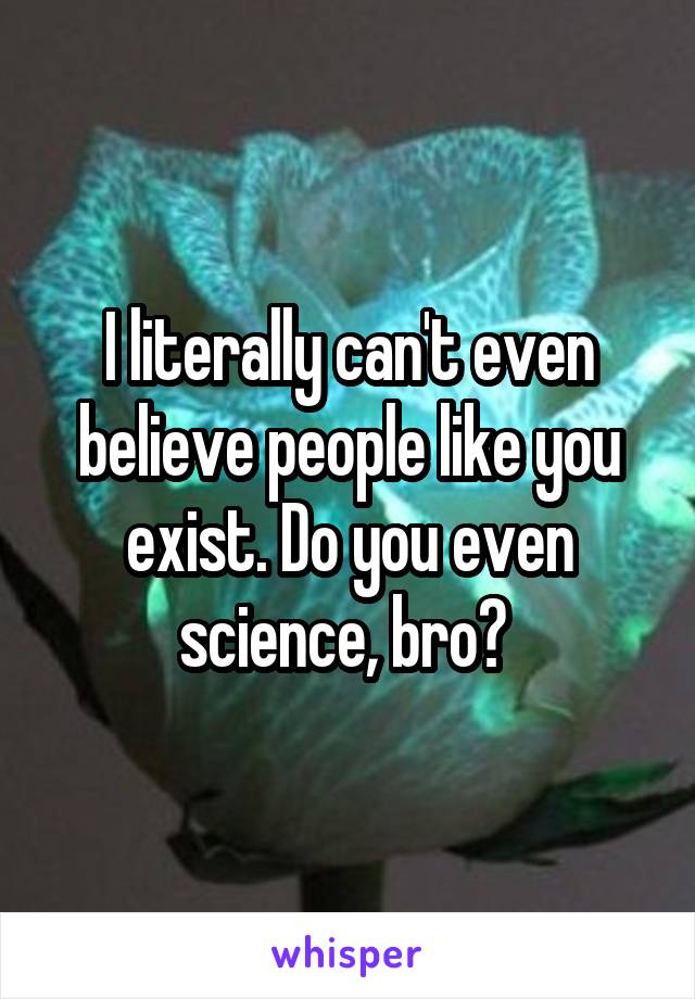 I literally can't even believe people like you exist. Do you even science, bro? 