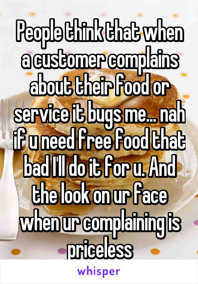 People think that when a customer complains about their food or service it bugs me... nah if u need free food that bad I'll do it for u. And the look on ur face when ur complaining is priceless