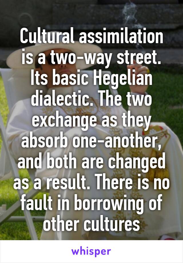 Cultural assimilation is a two-way street. Its basic Hegelian dialectic. The two exchange as they absorb one-another, and both are changed as a result. There is no fault in borrowing of other cultures