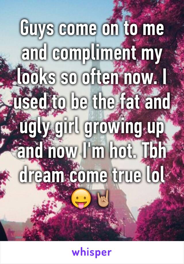 Guys come on to me and compliment my looks so often now. I used to be the fat and ugly girl growing up and now I'm hot. Tbh dream come true lol 😛🤘🏼