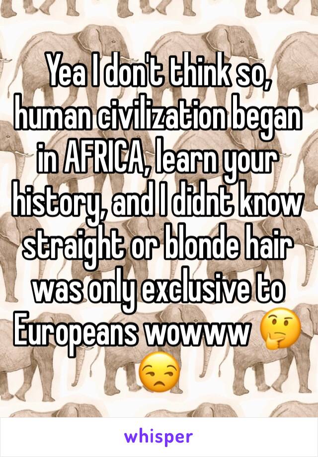 Yea I don't think so, human civilization began in AFRICA, learn your history, and I didnt know straight or blonde hair was only exclusive to Europeans wowww 🤔😒