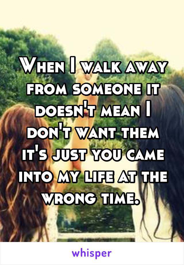 When I walk away from someone it doesn't mean I don't want them it's just you came into my life at the wrong time. 