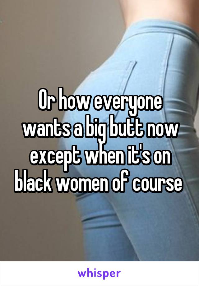 Or how everyone wants a big butt now except when it's on black women of course 