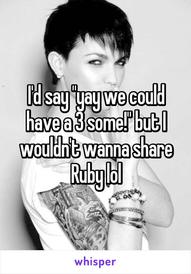 I'd say "yay we could have a 3 some!" but I wouldn't wanna share Ruby lol