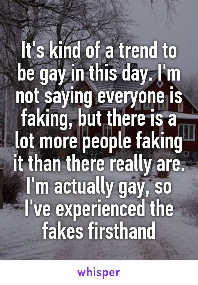 It's kind of a trend to be gay in this day. I'm not saying everyone is faking, but there is a lot more people faking it than there really are. I'm actually gay, so I've experienced the fakes firsthand