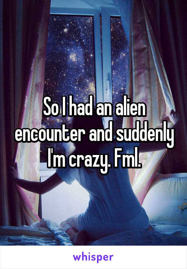 So I had an alien encounter and suddenly I'm crazy. Fml.