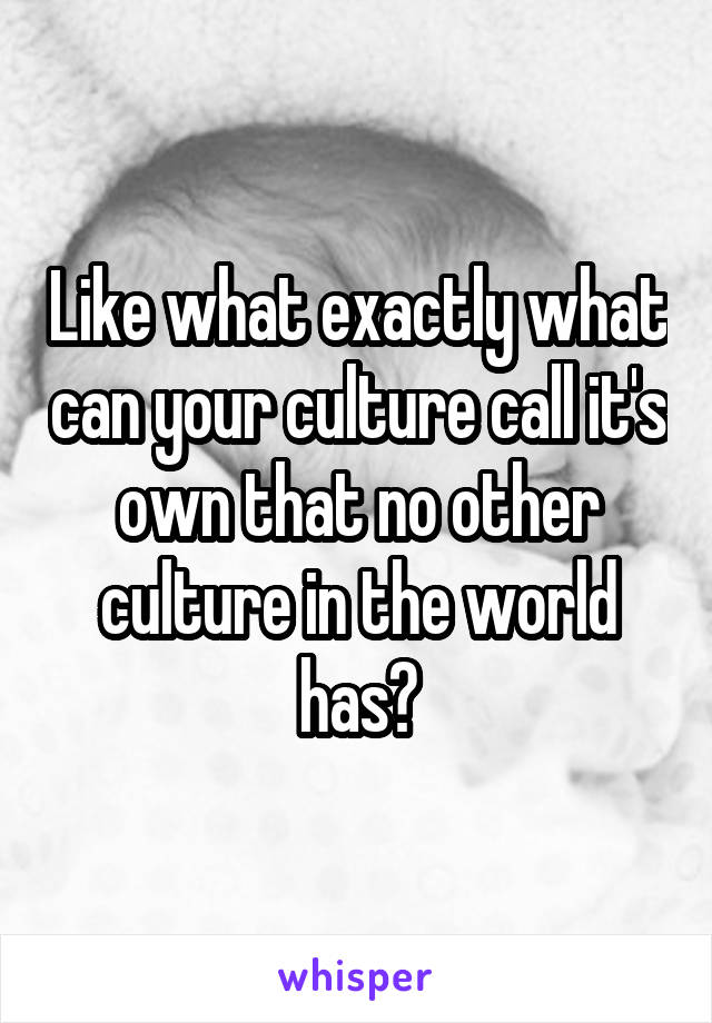 Like what exactly what can your culture call it's own that no other culture in the world has?