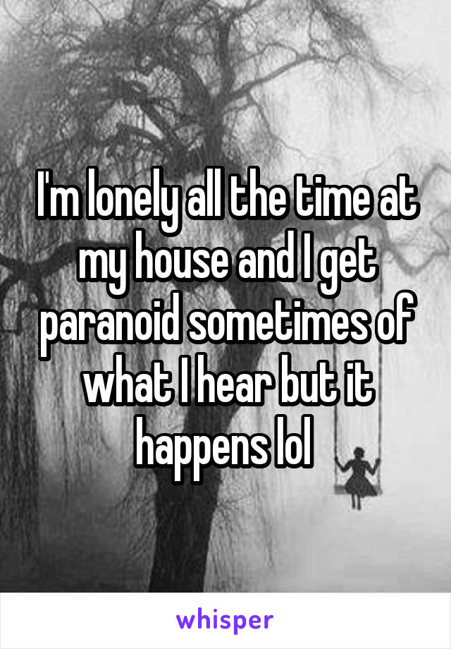 I'm lonely all the time at my house and I get paranoid sometimes of what I hear but it happens lol 