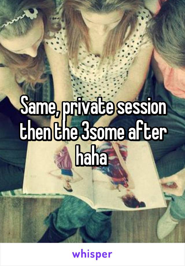 Same, private session then the 3some after haha 