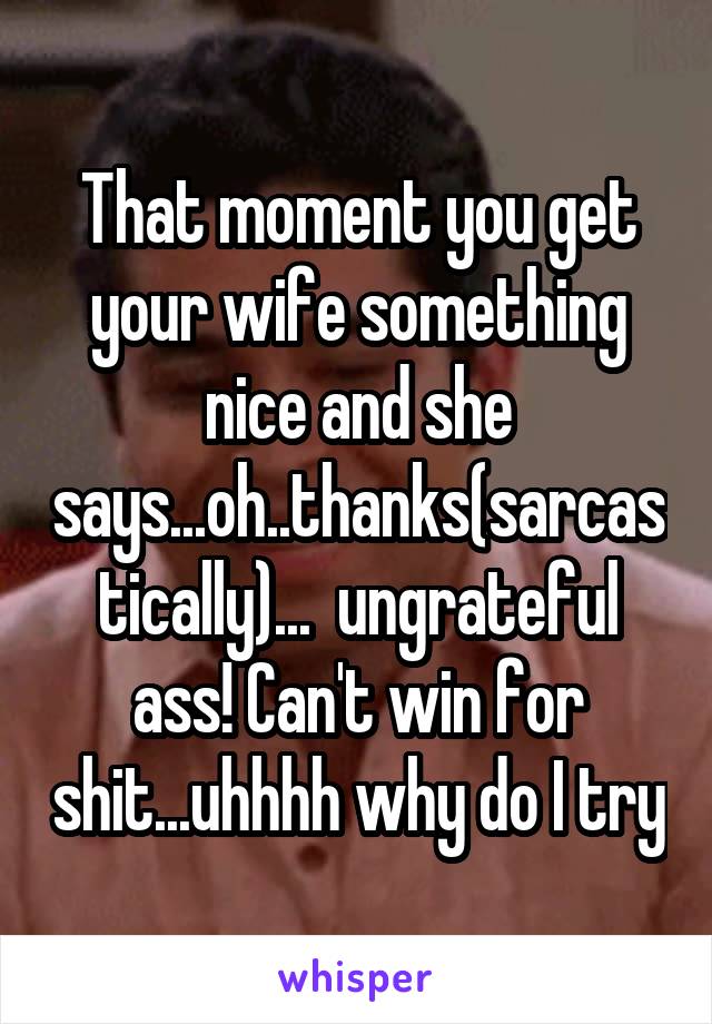 That moment you get your wife something nice and she says...oh..thanks(sarcastically)...  ungrateful ass! Can't win for shit...uhhhh why do I try