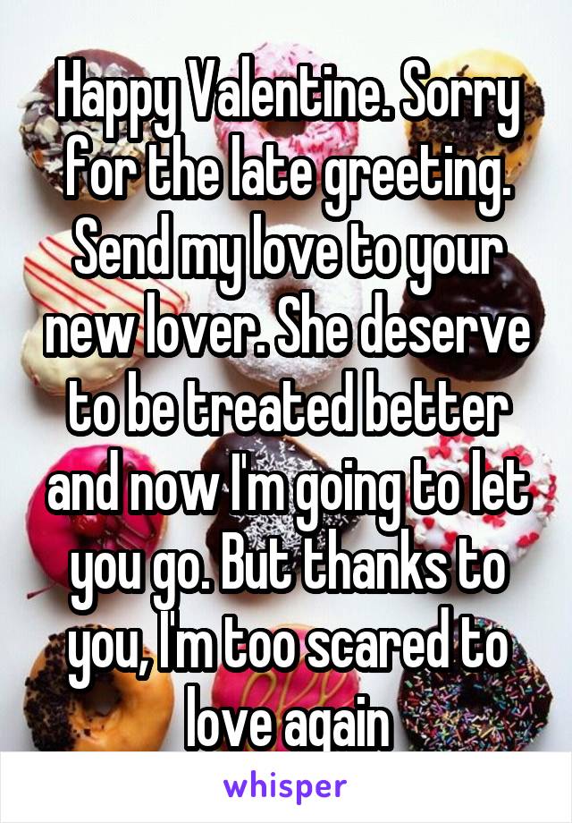 Happy Valentine. Sorry for the late greeting. Send my love to your new lover. She deserve to be treated better and now I'm going to let you go. But thanks to you, I'm too scared to love again