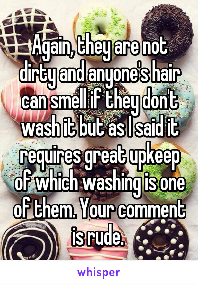 Again, they are not dirty and anyone's hair can smell if they don't wash it but as I said it requires great upkeep of which washing is one of them. Your comment is rude. 