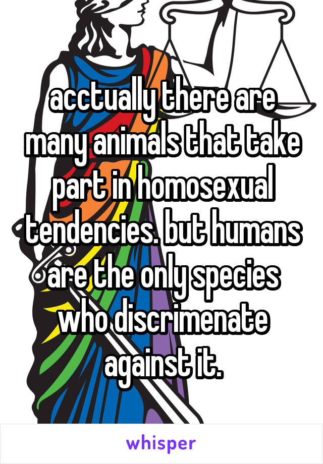 acctually there are many animals that take part in homosexual tendencies. but humans are the only species who discrimenate against it.