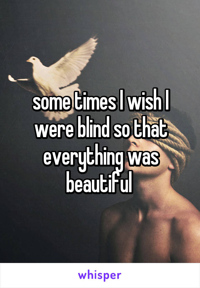 some times I wish I were blind so that everything was beautiful 