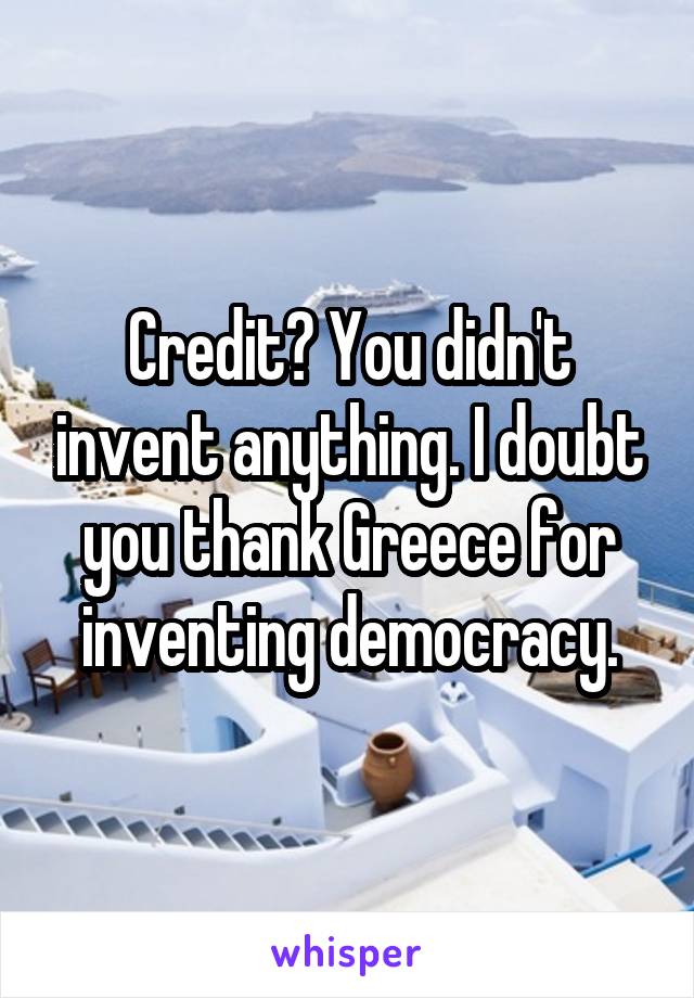 Credit? You didn't invent anything. I doubt you thank Greece for inventing democracy.