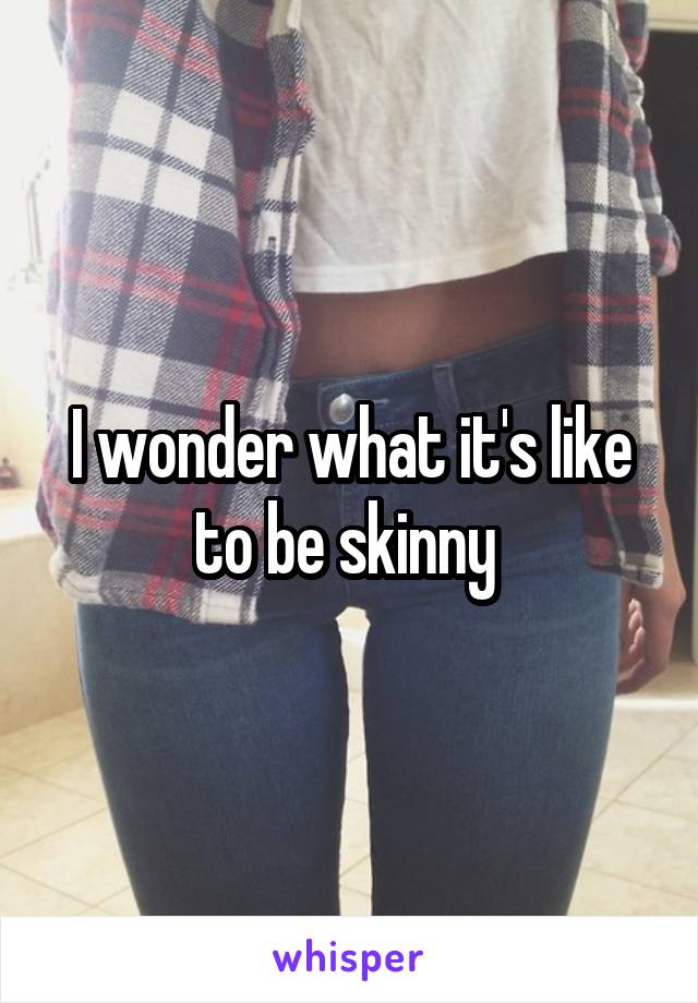 I wonder what it's like to be skinny 