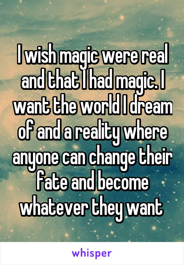 I wish magic were real and that I had magic. I want the world I dream of and a reality where anyone can change their fate and become whatever they want 