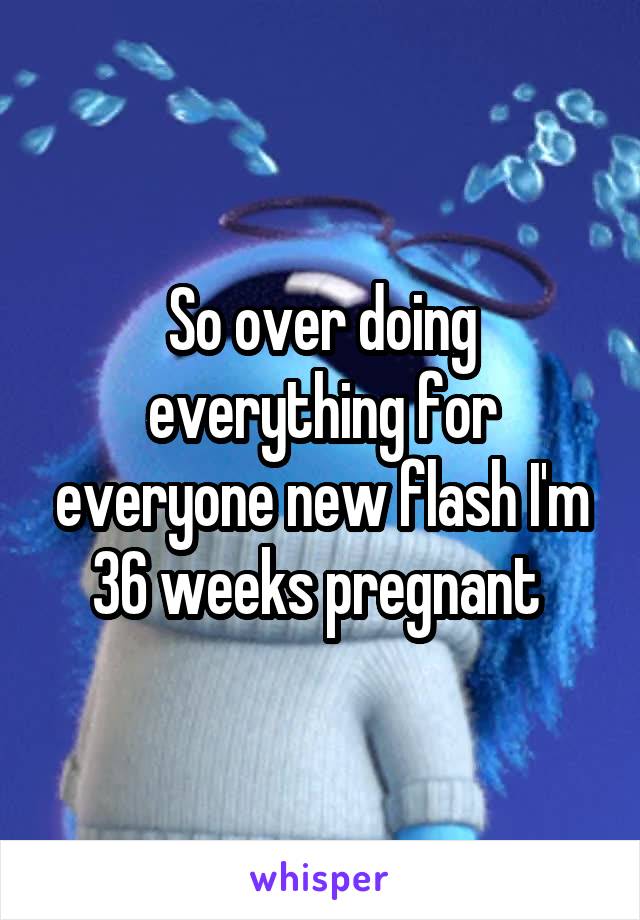 So over doing everything for everyone new flash I'm 36 weeks pregnant 