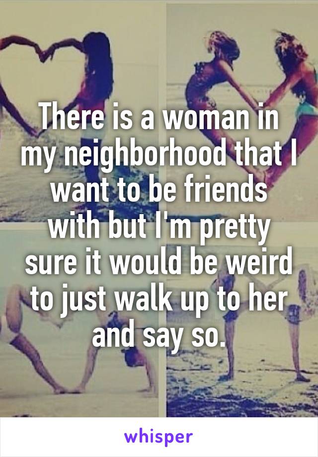 There is a woman in my neighborhood that I want to be friends with but I'm pretty sure it would be weird to just walk up to her and say so.